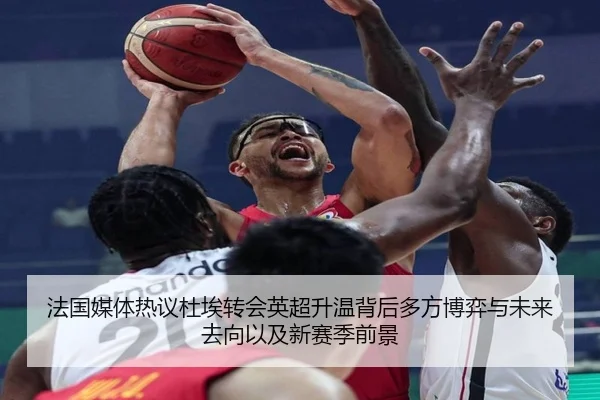 法国媒体热议杜埃转会英超升温背后多方博弈与未来去向以及新赛季前景