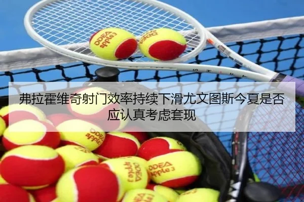 弗拉霍维奇射门效率持续下滑尤文图斯今夏是否应认真考虑套现（kaiyun）